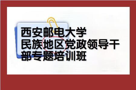 西安邮电大学干部培训民族地区党政领导干部专题培训班_课程_方案_西安邮电大学干部培训方案_干部培训定制服务平台